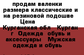 продам валенки 42 размера классические и на резиновой подошве › Цена ­ 400-600 - Курганская обл., Курган г. Одежда, обувь и аксессуары » Мужская одежда и обувь   